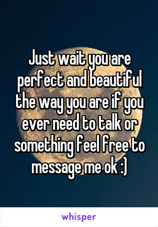 Just wait you are perfect and beautiful the way you are if you ever need to talk or something feel free to message me ok :)