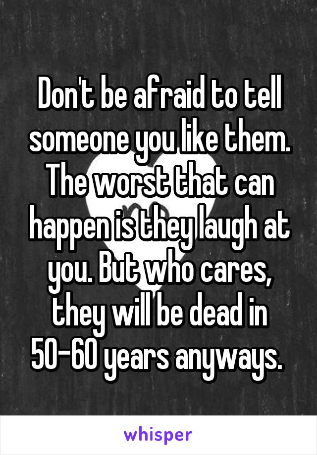 Don't be afraid to tell someone you like them. The worst that can happen is they laugh at you. But who cares, they will be dead in 50-60 years anyways. 