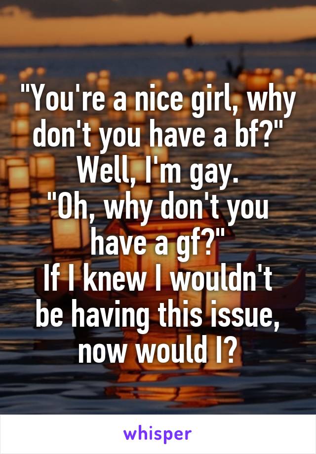 "You're a nice girl, why don't you have a bf?"
Well, I'm gay.
"Oh, why don't you have a gf?"
If I knew I wouldn't be having this issue, now would I?