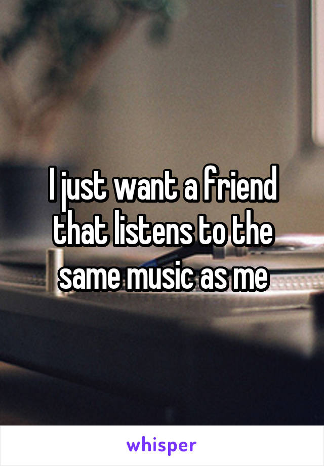 I just want a friend that listens to the same music as me