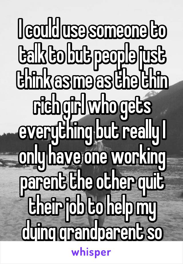 I could use someone to talk to but people just think as me as the thin rich girl who gets everything but really I only have one working parent the other quit their job to help my dying grandparent so