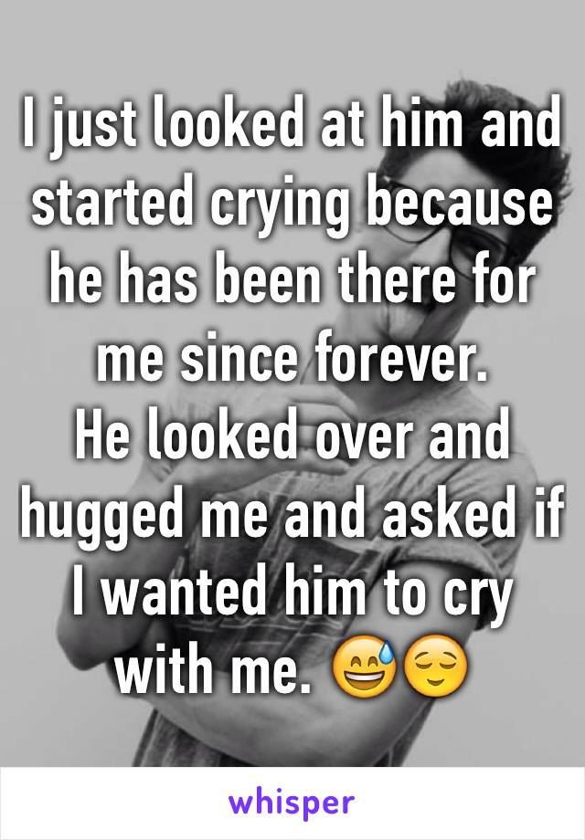 I just looked at him and started crying because he has been there for me since forever.
He looked over and hugged me and asked if I wanted him to cry with me. ðŸ˜…ðŸ˜Œ