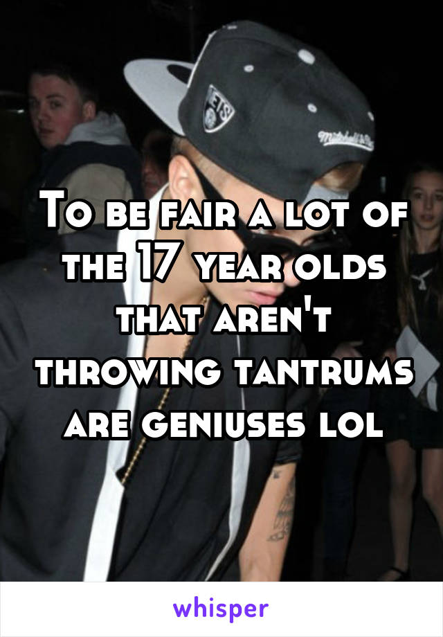 To be fair a lot of the 17 year olds that aren't throwing tantrums are geniuses lol