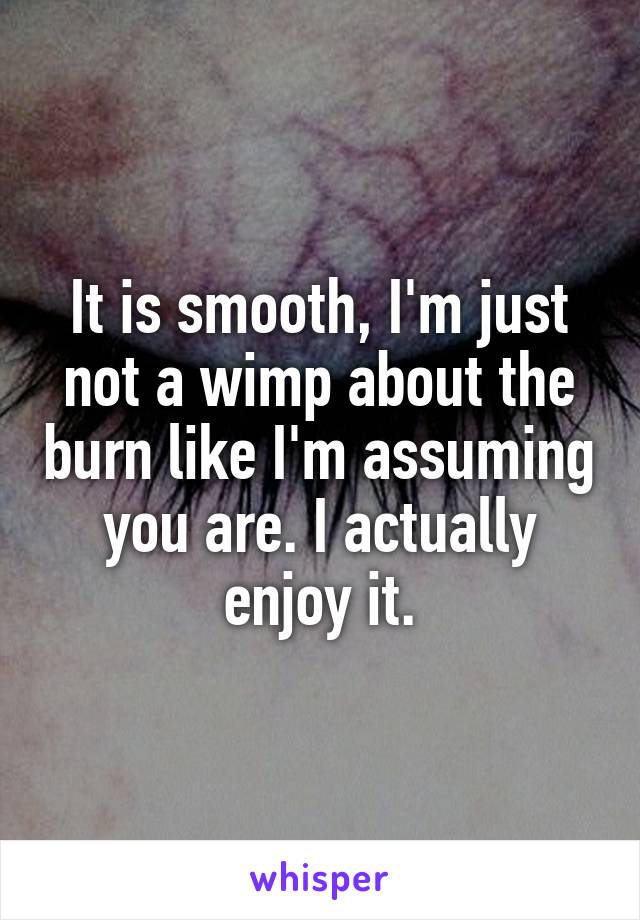 It is smooth, I'm just not a wimp about the burn like I'm assuming you are. I actually enjoy it.