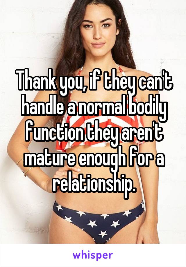 Thank you, if they can't handle a normal bodily function they aren't mature enough for a relationship.