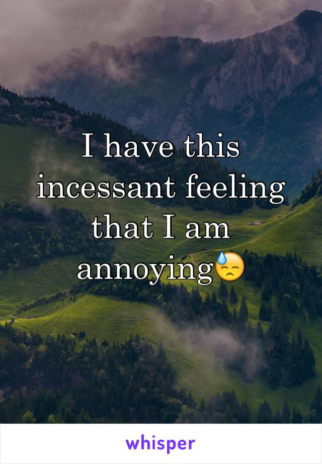 I have this incessant feeling that I am annoyingðŸ˜“