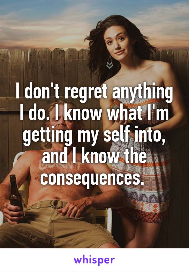 I don't regret anything I do. I know what I'm getting my self into, and I know the consequences. 