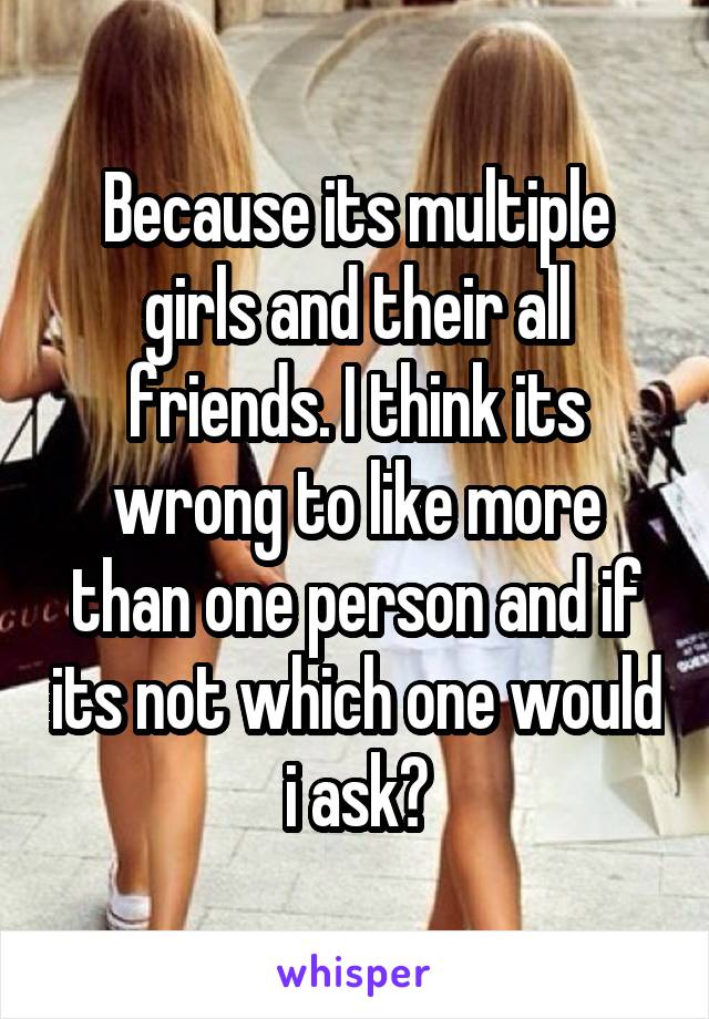 Because its multiple girls and their all friends. I think its wrong to like more than one person and if its not which one would i ask?
