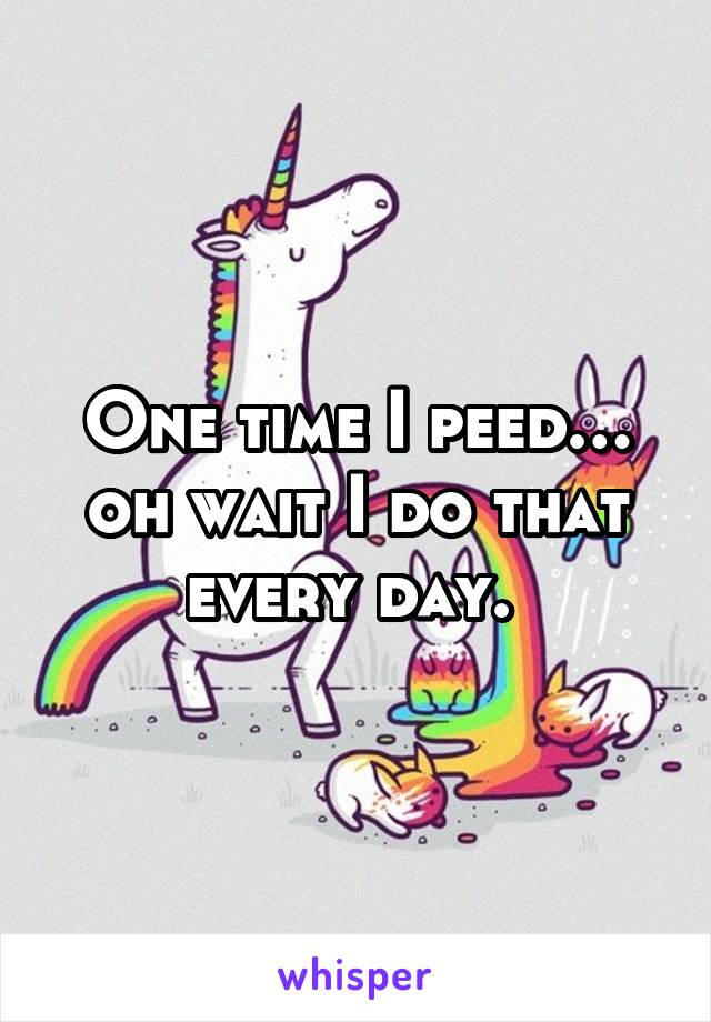 One time I peed… oh wait I do that every day. 
