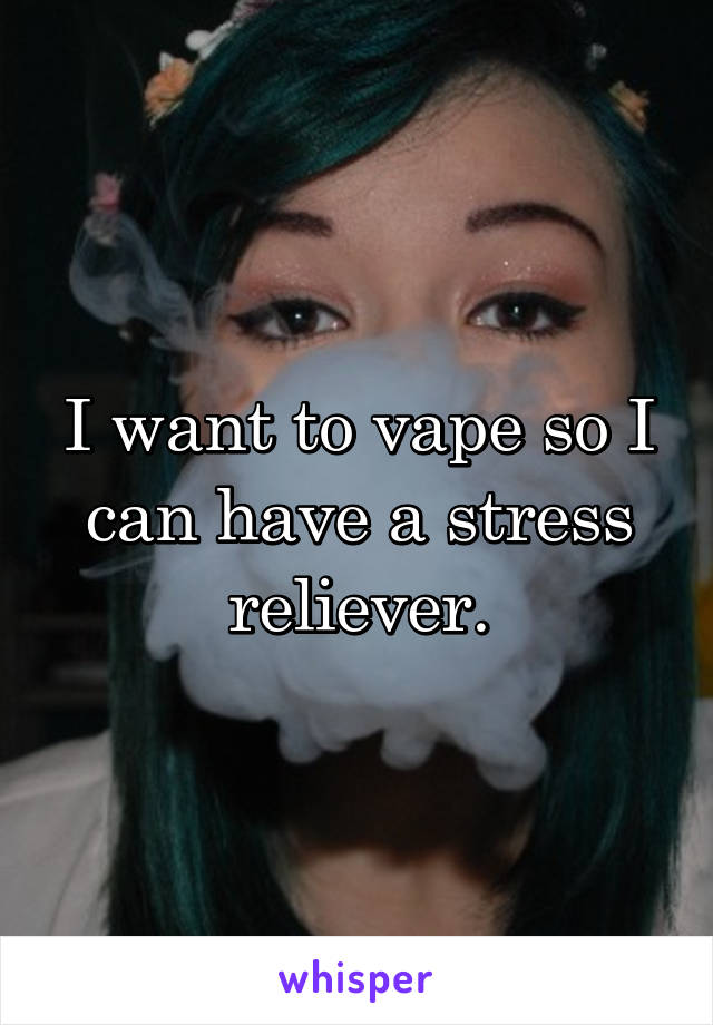 I want to vape so I can have a stress reliever.