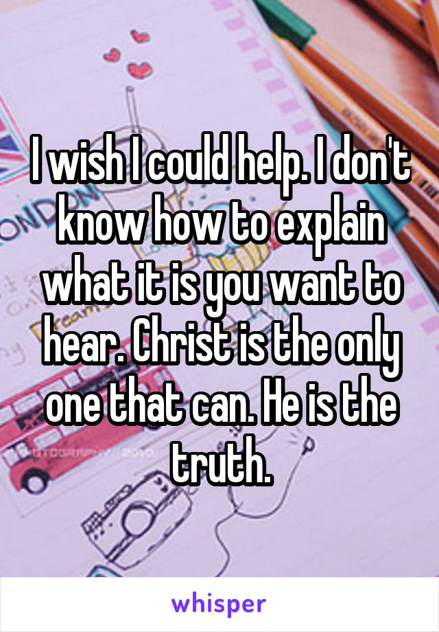 I wish I could help. I don't know how to explain what it is you want to hear. Christ is the only one that can. He is the truth.