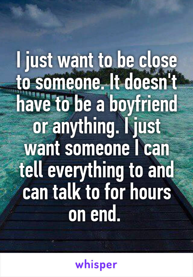 I just want to be close to someone. It doesn't have to be a boyfriend or anything. I just want someone I can tell everything to and can talk to for hours on end. 