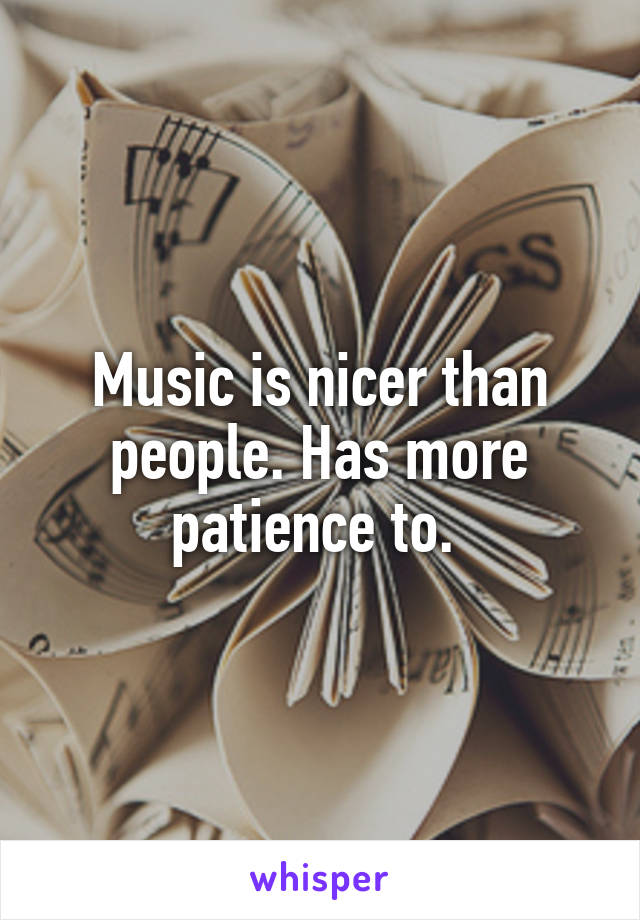 Music is nicer than people. Has more patience to. 