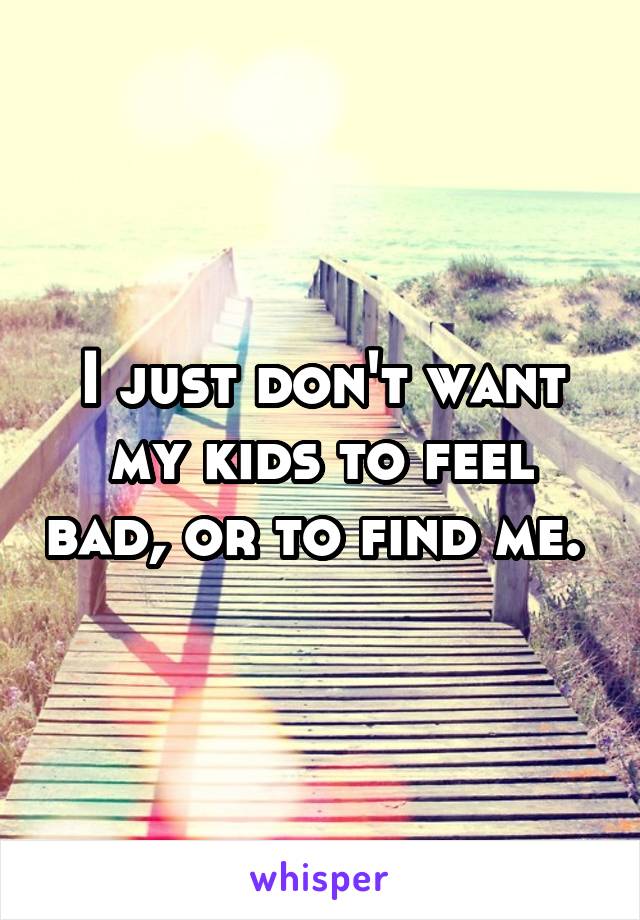 I just don't want my kids to feel bad, or to find me. 