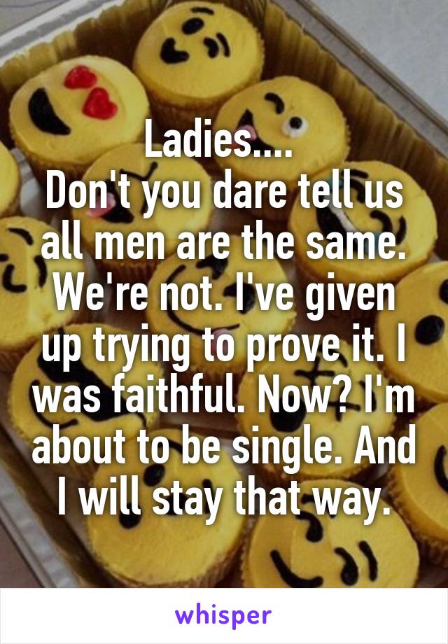 Ladies.... 
Don't you dare tell us all men are the same.
We're not. I've given up trying to prove it. I was faithful. Now? I'm about to be single. And I will stay that way.