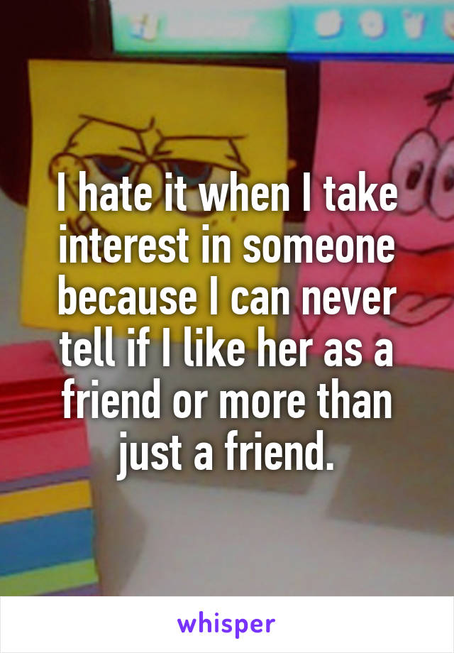 I hate it when I take interest in someone because I can never tell if I like her as a friend or more than just a friend.