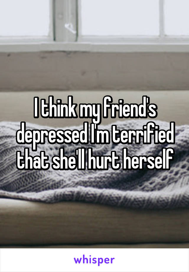 I think my friend's depressed I'm terrified that she'll hurt herself
