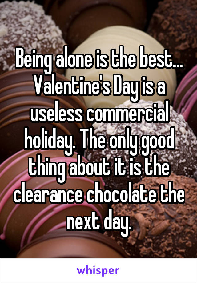 Being alone is the best... Valentine's Day is a useless commercial holiday. The only good thing about it is the clearance chocolate the next day.