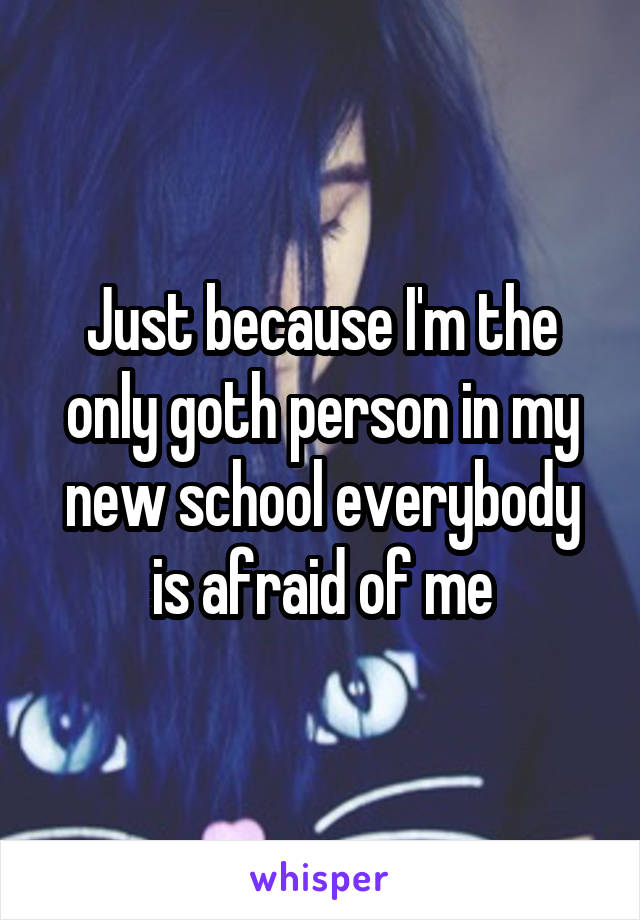 Just because I'm the only goth person in my new school everybody is afraid of me