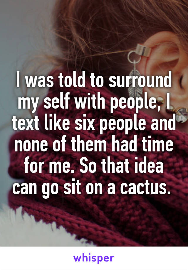 I was told to surround my self with people, I text like six people and none of them had time for me. So that idea can go sit on a cactus. 