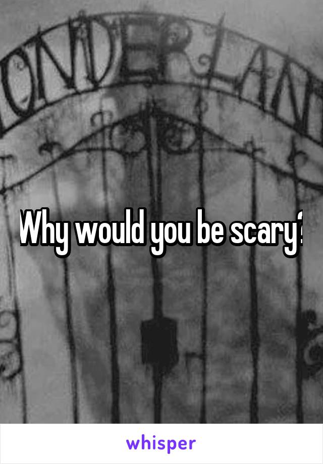 Why would you be scary?