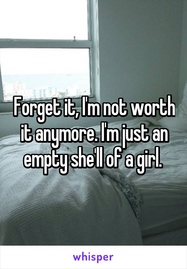 Forget it, I'm not worth it anymore. I'm just an empty she'll of a girl. 