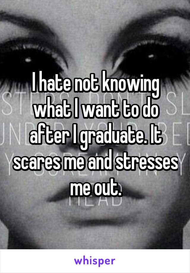 I hate not knowing what I want to do after I graduate. It scares me and stresses me out.