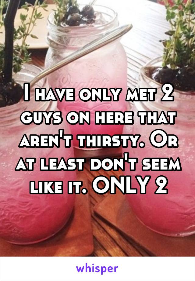 I have only met 2 guys on here that aren't thirsty. Or at least don't seem like it. ONLY 2