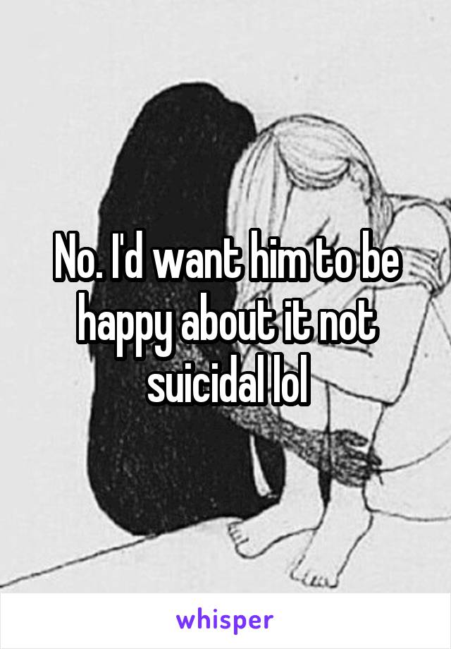 No. I'd want him to be happy about it not suicidal lol