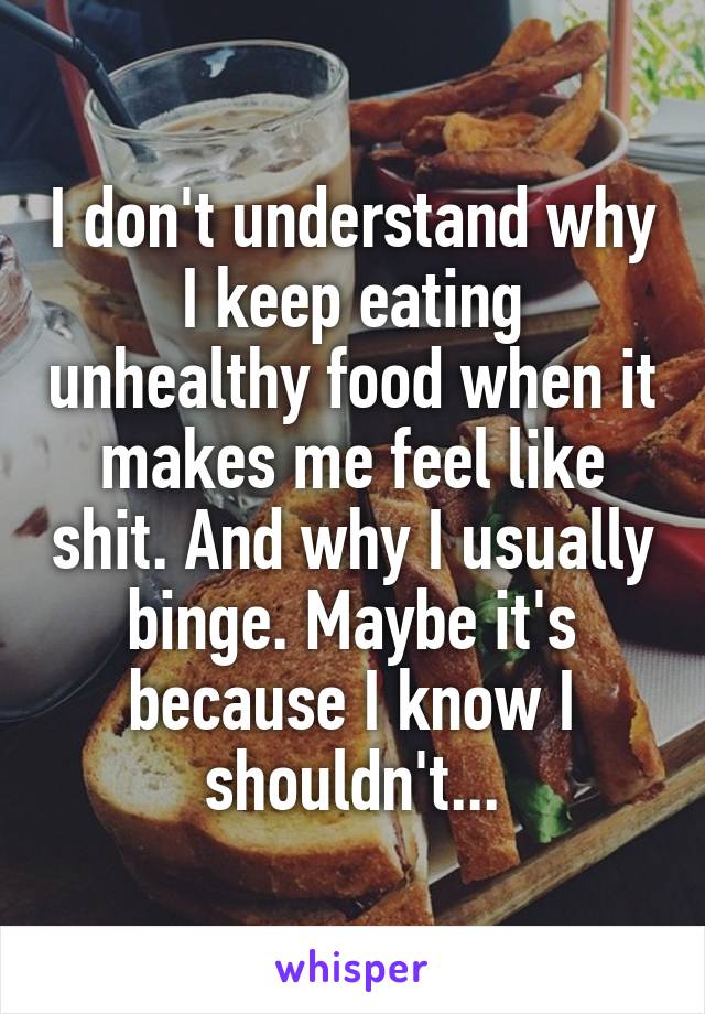 I don't understand why I keep eating unhealthy food when it makes me feel like shit. And why I usually binge. Maybe it's because I know I shouldn't...