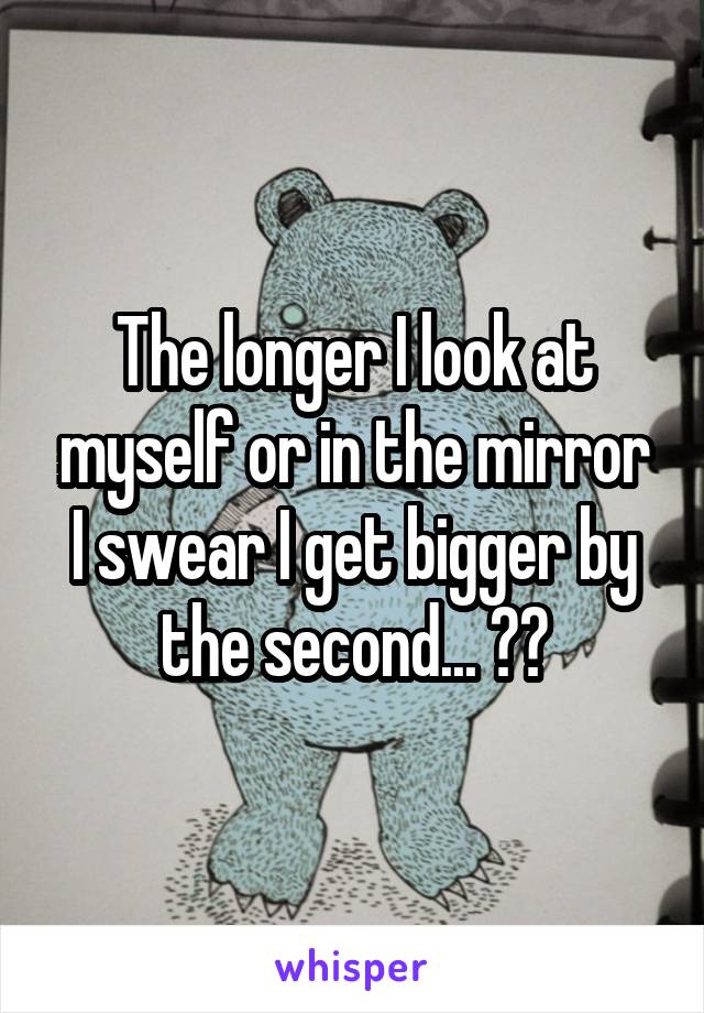 The longer I look at myself or in the mirror I swear I get bigger by the second... 🙁🔫
