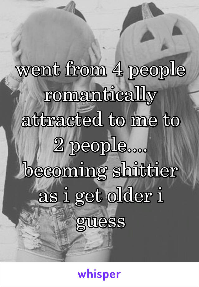 went from 4 people romantically attracted to me to 2 people.... becoming shittier as i get older i guess