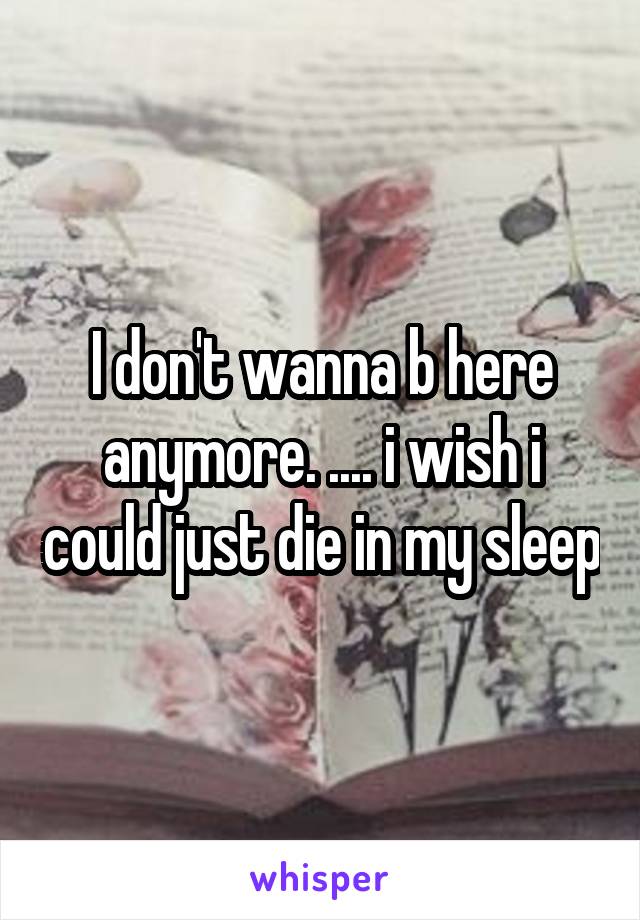 I don't wanna b here anymore. .... i wish i could just die in my sleep