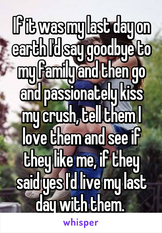If it was my last day on earth I'd say goodbye to my family and then go and passionately kiss my crush, tell them I love them and see if they like me, if they said yes I'd live my last day with them. 