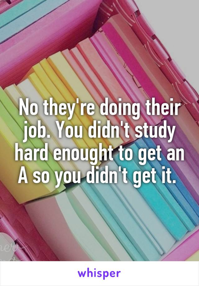 No they're doing their job. You didn't study hard enought to get an A so you didn't get it. 