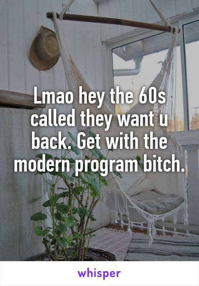 Lmao hey the 60s called they want u back. Get with the modern program bitch. 