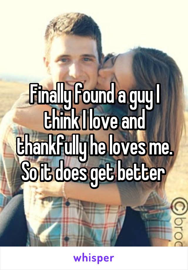 Finally found a guy I think I love and thankfully he loves me. So it does get better 
