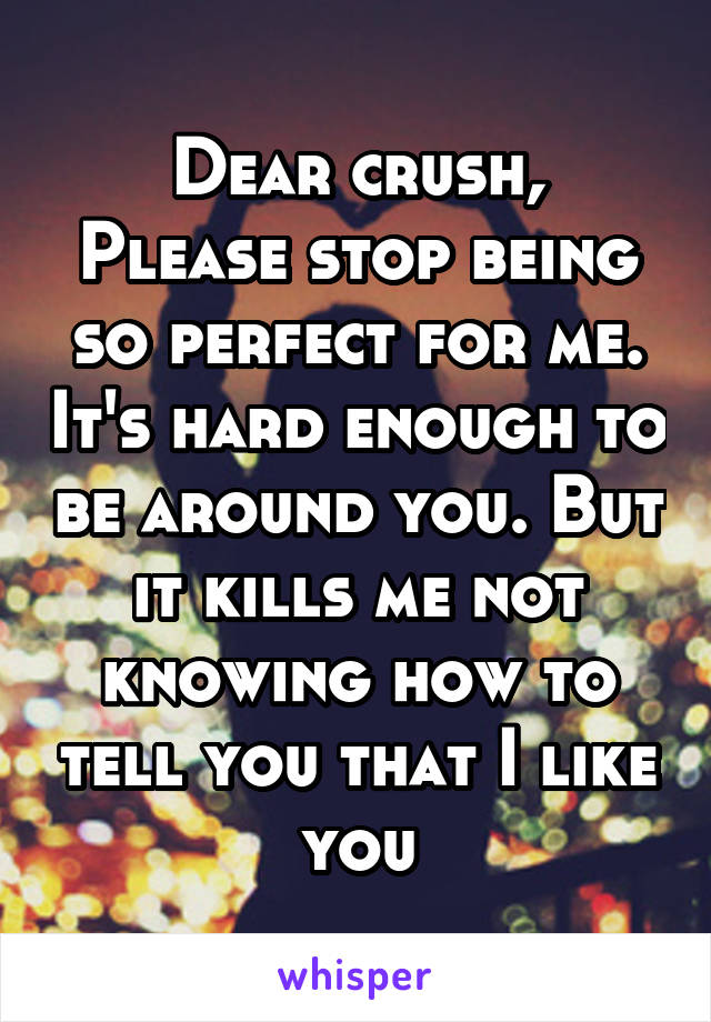 Dear crush,
Please stop being so perfect for me. It's hard enough to be around you. But it kills me not knowing how to tell you that I like you