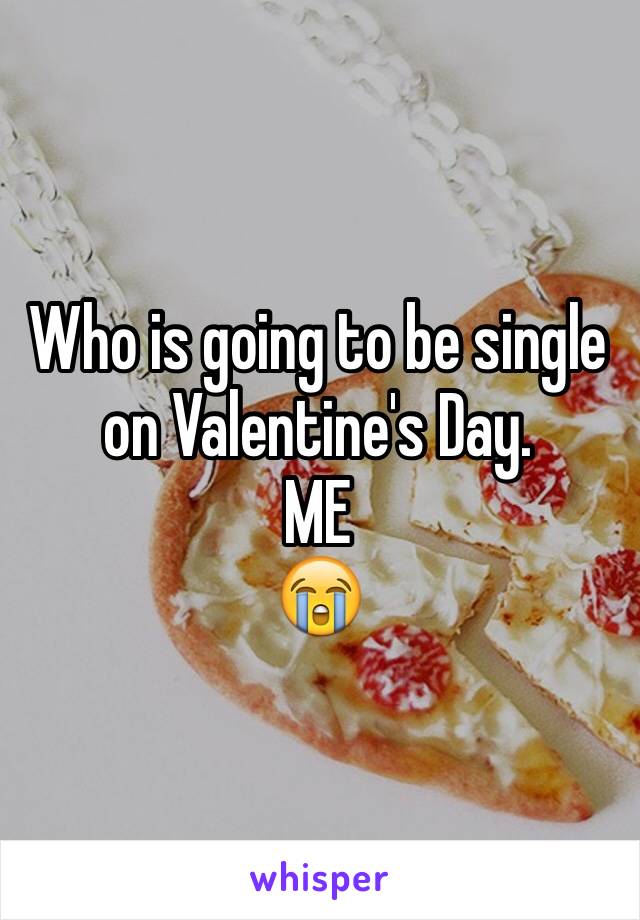 Who is going to be single on Valentine's Day. 
ME
ðŸ˜­