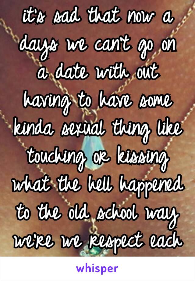 it's sad that now a days we can't go on a date with out having to have some kinda sexual thing like touching or kissing what the hell happened to the old school way we're we respect each other ðŸ˜�