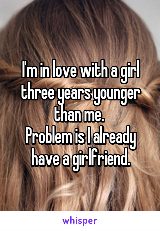 I'm in love with a girl three years younger than me. 
Problem is I already have a girlfriend.