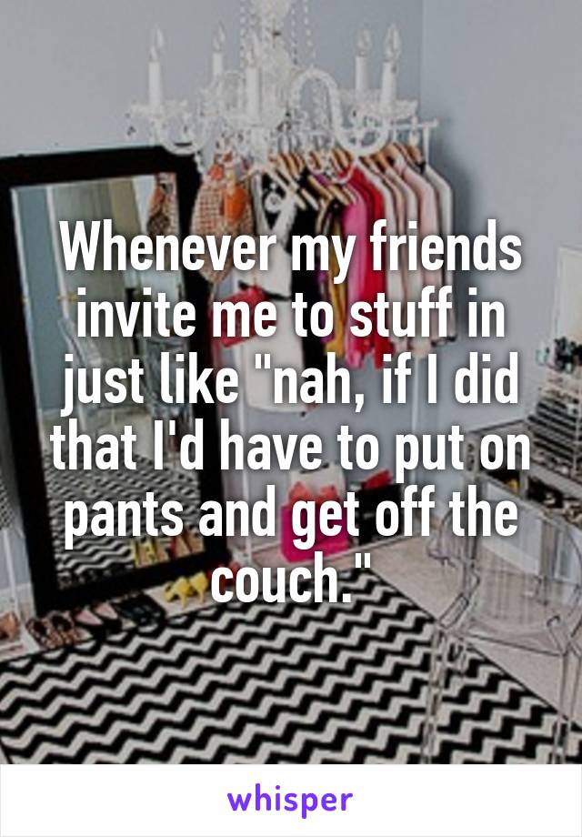 Whenever my friends invite me to stuff in just like "nah, if I did that I'd have to put on pants and get off the couch."