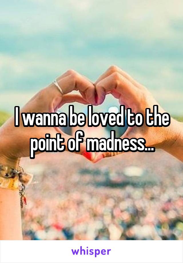 I wanna be loved to the point of madness...