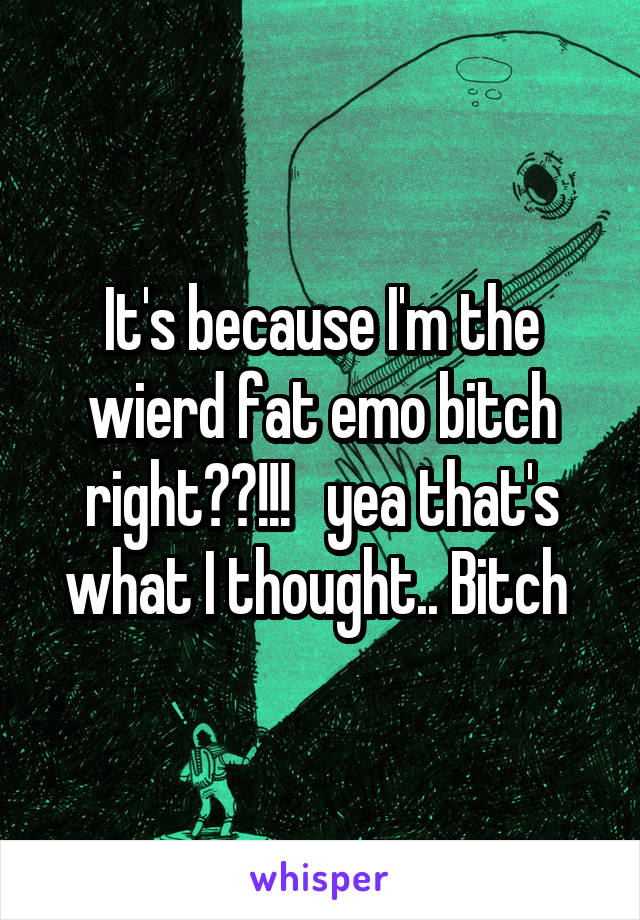 It's because I'm the wierd fat emo bitch right??!!!   yea that's what I thought.. Bitch 