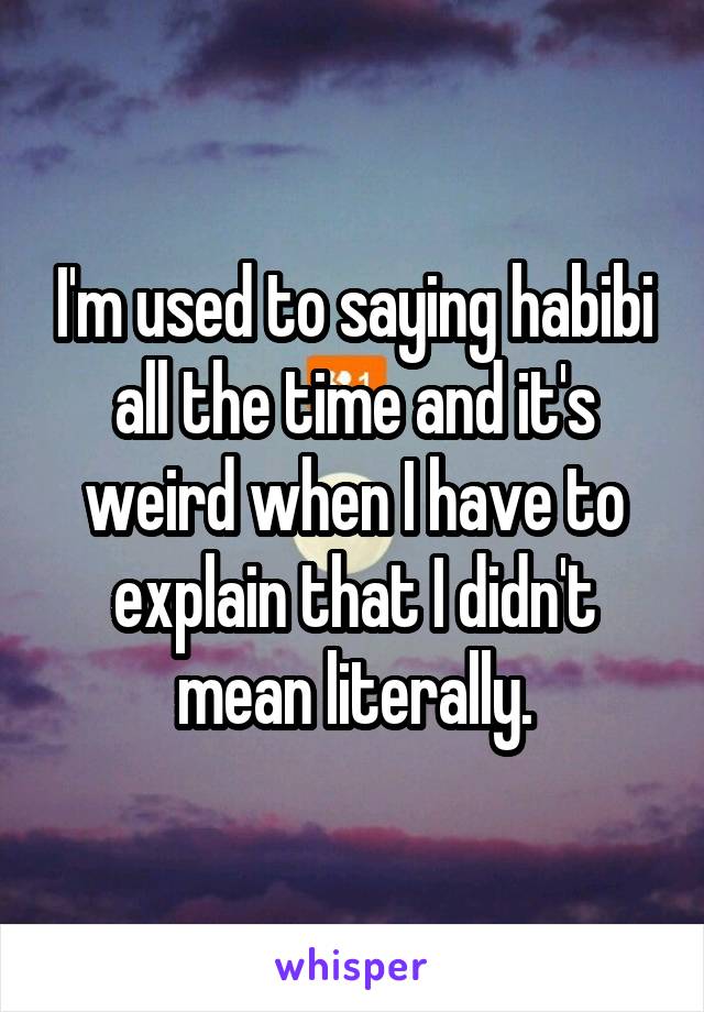 I'm used to saying habibi all the time and it's weird when I have to explain that I didn't mean literally.
