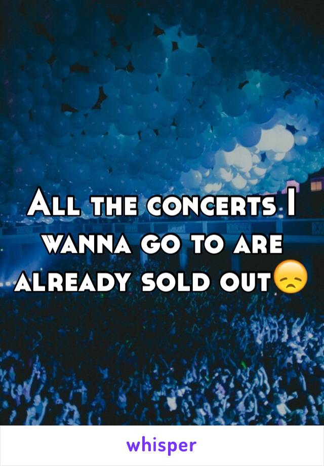 All the concerts I wanna go to are already sold out😞