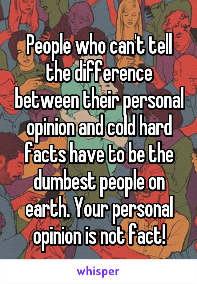 People who can't tell the difference between their personal opinion and cold hard facts have to be the dumbest people on earth. Your personal opinion is not fact!