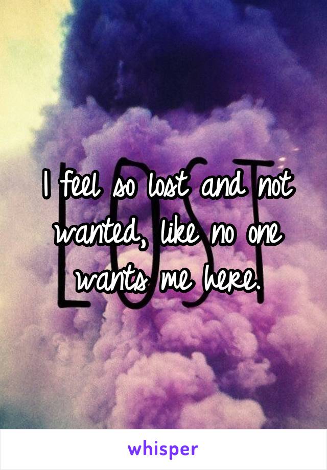 I feel so lost and not wanted, like no one wants me here.