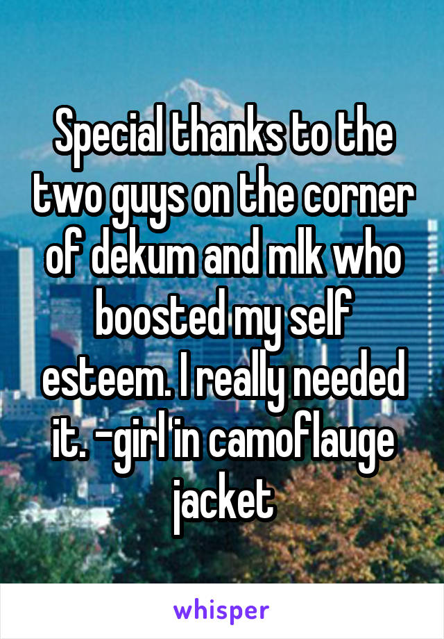 Special thanks to the two guys on the corner of dekum and mlk who boosted my self esteem. I really needed it. -girl in camoflauge jacket