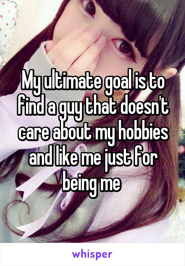 My ultimate goal is to find a guy that doesn't care about my hobbies and like me just for being me 